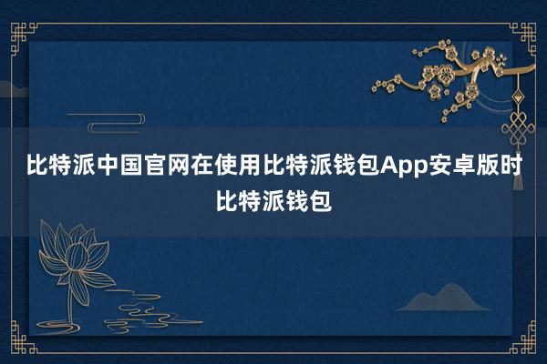 比特派中国官网在使用比特派钱包App安卓版时比特派钱包