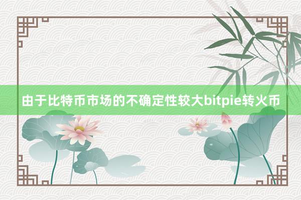 由于比特币市场的不确定性较大bitpie转火币